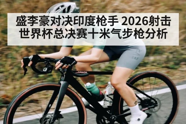 盛李豪对决印度枪手 2026射击世界杯总决赛十米气步枪分析